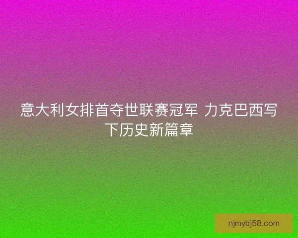 意大利女排首夺世联赛冠军 力克巴西写下历史新篇章
